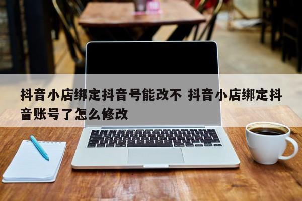 抖音小店绑定抖音号能改不 抖音小店绑定抖音账号了怎么修改-第1张图片-千儒阁