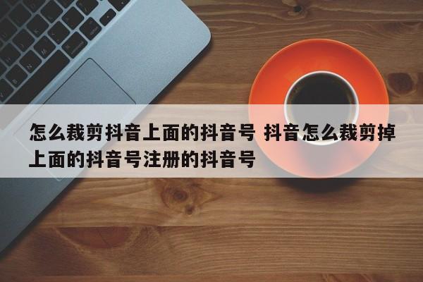 怎么裁剪抖音上面的抖音号 抖音怎么裁剪掉上面的抖音号注册的抖音号-第1张图片-千儒阁