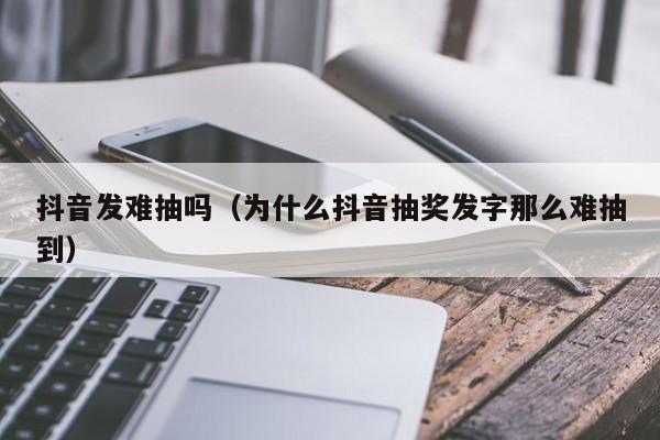 抖音发难抽吗（为什么抖音抽奖发字那么难抽到）-第1张图片-千儒阁