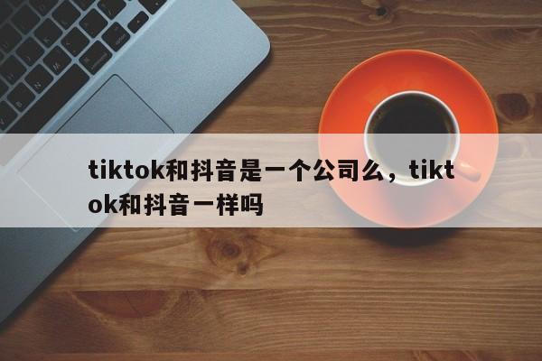 tiktok和抖音是一个公司么，tiktok和抖音一样吗-第1张图片-千儒阁