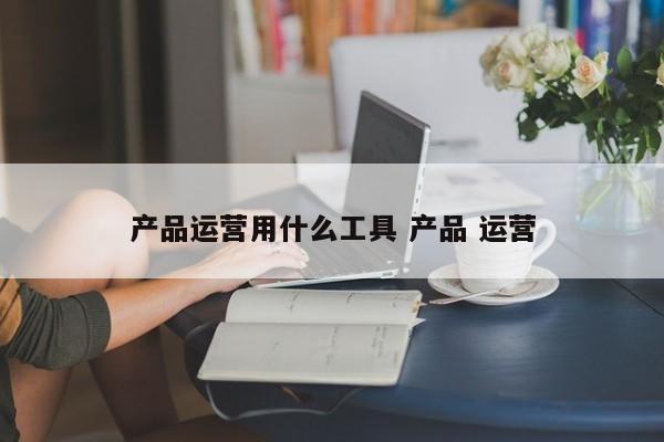 产品运营用什么工具 产品 运营-第1张图片-千儒阁