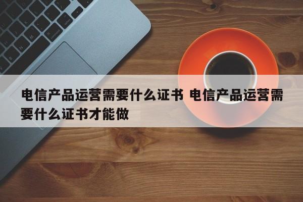 电信产品运营需要什么证书 电信产品运营需要什么证书才能做-第1张图片-千儒阁