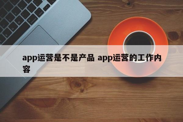 app运营是不是产品 app运营的工作内容-第1张图片-千儒阁