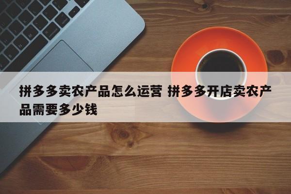 拼多多卖农产品怎么运营 拼多多开店卖农产品需要多少钱-第1张图片-千儒阁