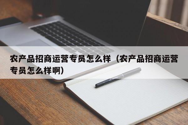 农产品招商运营专员怎么样（农产品招商运营专员怎么样啊）-第1张图片-千儒阁