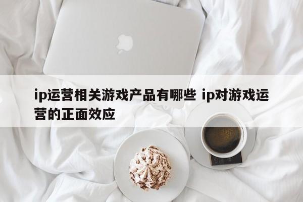 ip运营相关游戏产品有哪些 ip对游戏运营的正面效应-第1张图片-千儒阁