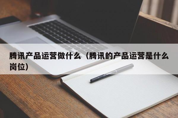 腾讯产品运营做什么（腾讯的产品运营是什么岗位）-第1张图片-千儒阁