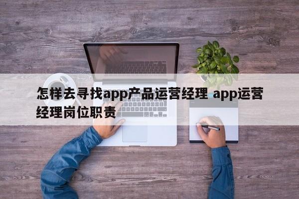 怎样去寻找app产品运营经理 app运营经理岗位职责-第1张图片-千儒阁