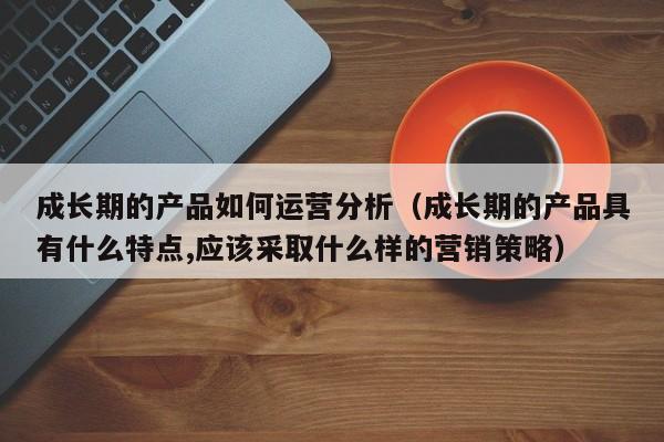 成长期的产品如何运营分析（成长期的产品具有什么特点,应该采取什么样的营销策略）-第1张图片-千儒阁