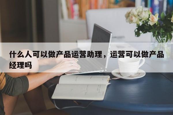 什么人可以做产品运营助理，运营可以做产品经理吗-第1张图片-千儒阁