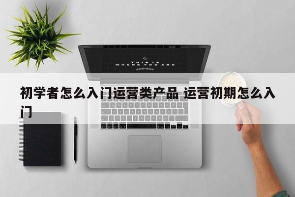 初学者怎么入门运营类产品 运营初期怎么入门-第1张图片-千儒阁