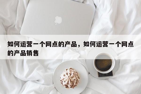 如何运营一个网点的产品，如何运营一个网点的产品销售-第1张图片-千儒阁