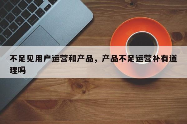 不足见用户运营和产品，产品不足运营补有道理吗-第1张图片-千儒阁