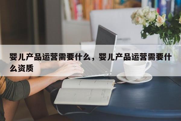 婴儿产品运营需要什么，婴儿产品运营需要什么资质-第1张图片-千儒阁