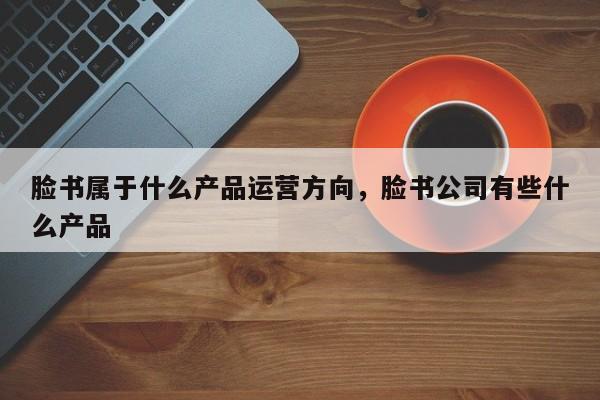 脸书属于什么产品运营方向，脸书公司有些什么产品-第1张图片-千儒阁