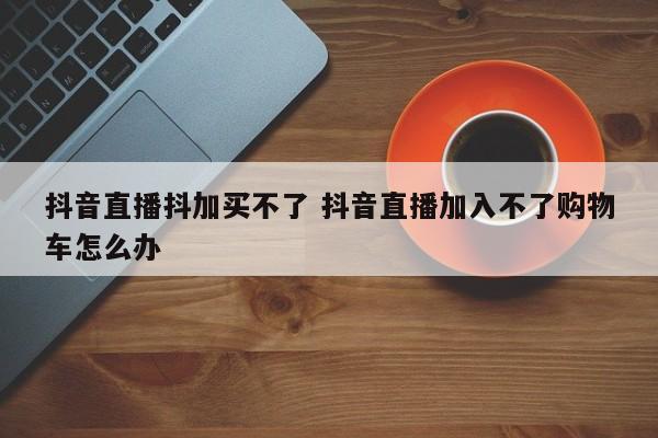 抖音直播抖加买不了 抖音直播加入不了购物车怎么办-第1张图片-千儒阁