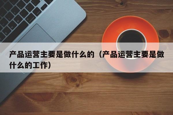 产品运营主要是做什么的（产品运营主要是做什么的工作）-第1张图片-千儒阁