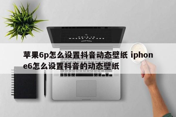 苹果6p怎么设置抖音动态壁纸 iphone6怎么设置抖音的动态壁纸-第1张图片-千儒阁