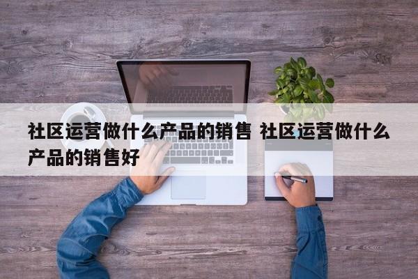 社区运营做什么产品的销售 社区运营做什么产品的销售好-第1张图片-千儒阁