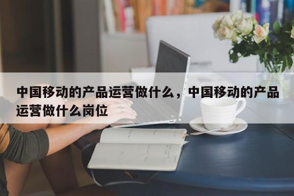 中国移动的产品运营做什么，中国移动的产品运营做什么岗位-第1张图片-千儒阁