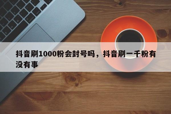 抖音刷1000粉会封号吗，抖音刷一千粉有没有事-第1张图片-千儒阁