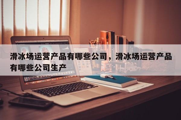 滑冰场运营产品有哪些公司，滑冰场运营产品有哪些公司生产-第1张图片-千儒阁