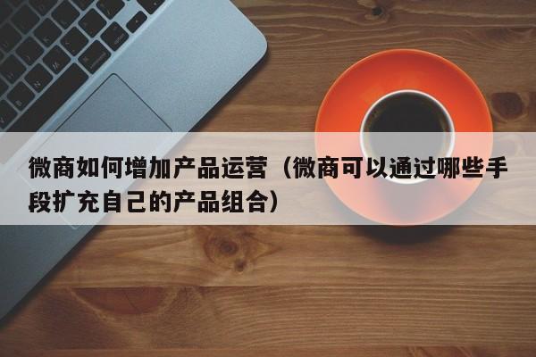 微商如何增加产品运营（微商可以通过哪些手段扩充自己的产品组合）-第1张图片-千儒阁