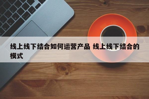 线上线下结合如何运营产品 线上线下结合的模式-第1张图片-千儒阁