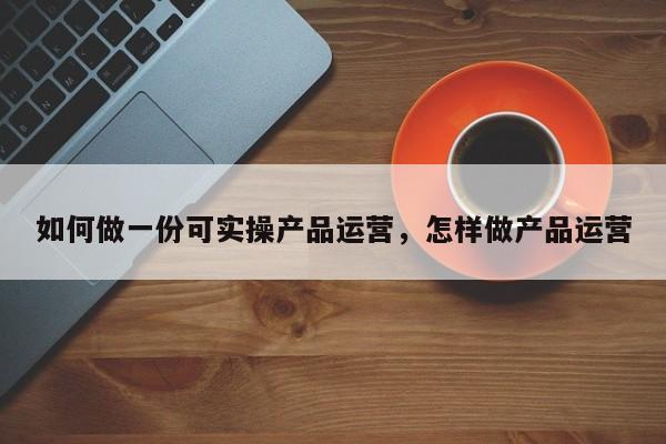 如何做一份可实操产品运营，怎样做产品运营-第1张图片-千儒阁