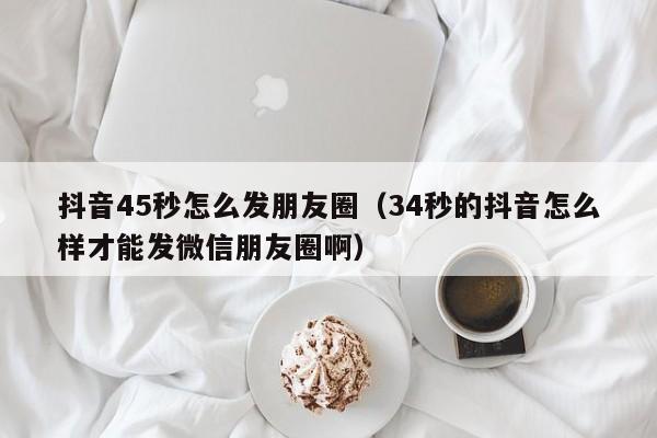 抖音45秒怎么发朋友圈（34秒的抖音怎么样才能发微信朋友圈啊）-第1张图片-千儒阁