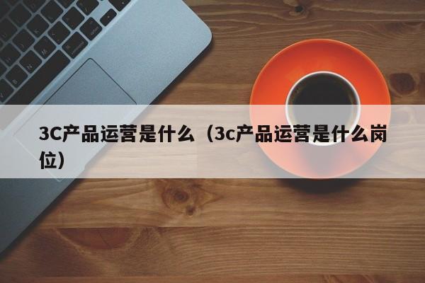 3C产品运营是什么（3c产品运营是什么岗位）-第1张图片-千儒阁