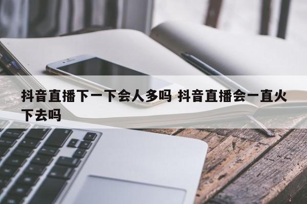 抖音直播下一下会人多吗 抖音直播会一直火下去吗-第1张图片-千儒阁