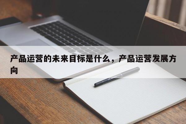 产品运营的未来目标是什么，产品运营发展方向-第1张图片-千儒阁