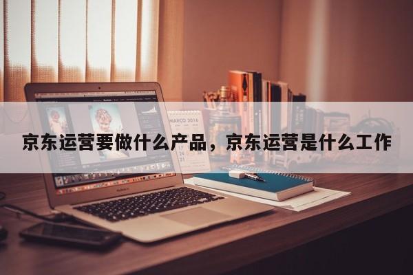 京东运营要做什么产品，京东运营是什么工作-第1张图片-千儒阁