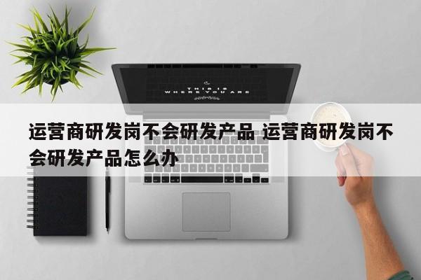 运营商研发岗不会研发产品 运营商研发岗不会研发产品怎么办-第1张图片-千儒阁