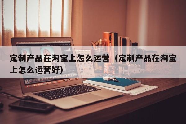 定制产品在淘宝上怎么运营（定制产品在淘宝上怎么运营好）-第1张图片-千儒阁