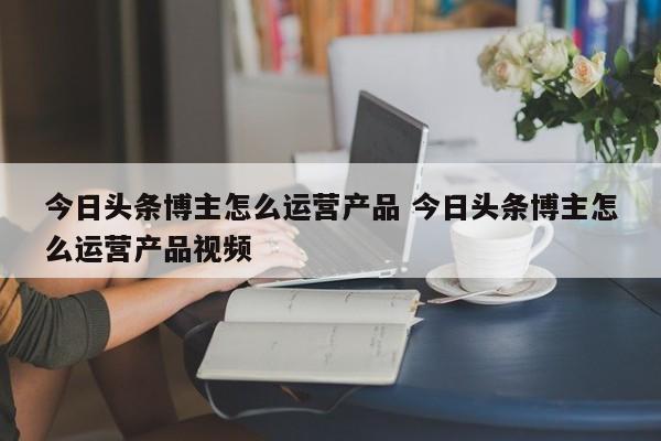 今日头条博主怎么运营产品 今日头条博主怎么运营产品视频-第1张图片-千儒阁