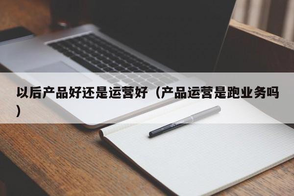 以后产品好还是运营好（产品运营是跑业务吗）-第1张图片-千儒阁