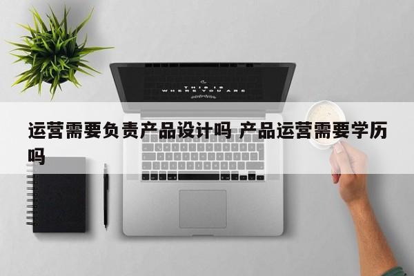 运营需要负责产品设计吗 产品运营需要学历吗-第1张图片-千儒阁