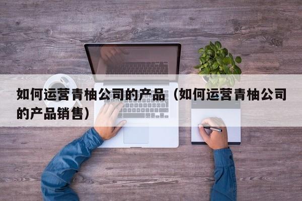 如何运营青柚公司的产品（如何运营青柚公司的产品销售）-第1张图片-千儒阁