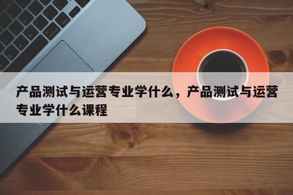 产品测试与运营专业学什么，产品测试与运营专业学什么课程-第1张图片-千儒阁