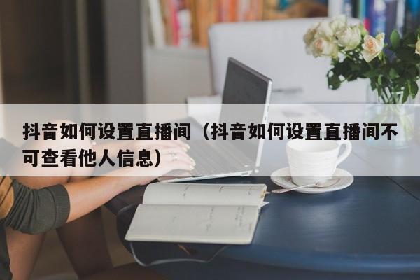 抖音如何设置直播间（抖音如何设置直播间不可查看他人信息）-第1张图片-千儒阁