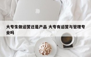 大专生做运营还是产品 大专有运营与管理专业吗