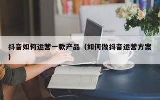 抖音如何运营一款产品（如何做抖音运营方案）