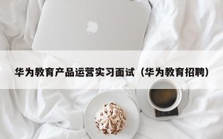 华为教育产品运营实习面试（华为教育招聘）