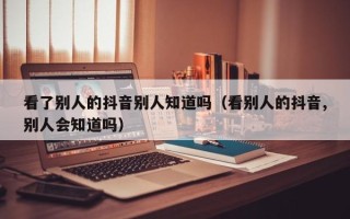 看了别人的抖音别人知道吗（看别人的抖音,别人会知道吗）