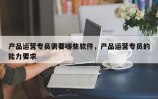 产品运营专员需要哪些软件，产品运营专员的能力要求