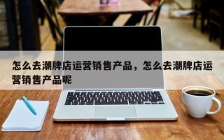 怎么去潮牌店运营销售产品，怎么去潮牌店运营销售产品呢