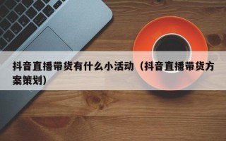 抖音直播带货有什么小活动（抖音直播带货方案策划）