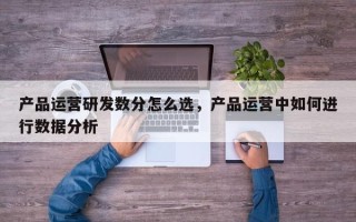 产品运营研发数分怎么选，产品运营中如何进行数据分析